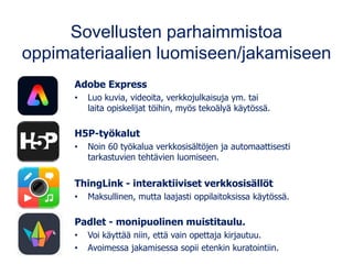 Sovellusten parhaimmistoa
oppimateriaalien luomiseen/jakamiseen
Adobe Express
• Luo kuvia, videoita, verkkojulkaisuja ym. tai
laita opiskelijat töihin, myös tekoälyä käytössä.
H5P-työkalut
• Noin 60 työkalua verkkosisältöjen ja automaattisesti
tarkastuvien tehtävien luomiseen.
ThingLink - interaktiiviset verkkosisällöt
• Maksullinen, mutta laajasti oppilaitoksissa käytössä.
Padlet - monipuolinen muistitaulu.
• Voi käyttää niin, että vain opettaja kirjautuu.
• Avoimessa jakamisessa sopii etenkin kuratointiin.
 