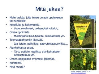 Mitä jakaa?
• Materiaaleja, joita tekee omaan opetukseen
tai hankkeille.
• Kokeiluita ja kokemuksia.
– Uudet sovellukset, pedagogiset kokeilut,..
• Omaa oppimista
– Muistiinpanot koulutuksista, seminaareista ym.
• Teematapahtumiin liittyvää.
– Jaa jotain, peliviikko, saavutettavuusviikko,..
• Ajankohtaista asiaa.
– Tartu uutisiin, osallistu ajankohtaiseen
keskusteluun ym.
• Omien oppijoiden avoimesti jakamaa.
• Kuratointi.
• Mitä muuta?
Kuvat: Matleena Laakso, CC BY
perennani.blogspot.com
 