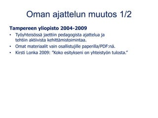 Oman ajattelun muutos 1/2
Tampereen yliopisto 2004-2009
• Työyhteisössä jaettiin pedagogista ajattelua ja
tehtiin aktiivista kehittämistoimintaa.
• Omat materiaalit vain osallistujille paperilla/PDF:nä.
• Kirsti Lonka 2009: ”Koko esitykseni on yhteistyön tulosta.”
 