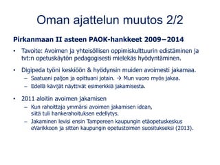 Oman ajattelun muutos 2/2
Pirkanmaan II asteen PAOK-hankkeet 2009−2014
• Tavoite: Avoimen ja yhteisöllisen oppimiskulttuurin edistäminen ja
tvt:n opetuskäytön pedagogisesti mielekäs hyödyntäminen.
• Digipeda työni keskiöön & hyödynsin muiden avoimesti jakamaa.
– Saatuani paljon ja opittuani jotain. → Mun vuoro myös jakaa.
– Edellä kävijät näyttivät esimerkkiä jakamisesta.
• 2011 aloitin avoimen jakamisen
– Kun rahoittaja ymmärsi avoimen jakamisen idean,
siitä tuli hankerahoituksen edellytys.
– Jakaminen levisi ensin Tampereen kaupungin etäopetuskeskus
eVarikkoon ja sitten kaupungin opetustoimen suositukseksi (2013).
 