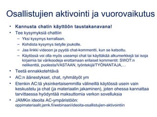 Osallistujien aktivointi ja vuorovaikutus
• Kannusta chatin käyttöön taustakanavana!
• Tee kysymyksiä chattiin
– Yksi kysy...