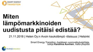 Miten
lämpömarkkinoiden
uudistusta pitäisi edistää?
21.11.2018 | Helen Oy:n Avoin kaukolämpö -tilaisuus | Helsinki
Smart Energy Transition -hankkeen vuorovaikutusjohtaja,
tutkija Karoliina Auvinen, Aalto-yliopisto
 