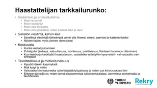 ? Sis??ntulo ja ensivaikutelma
? Miten tervehdit
? Miten esitt?ydyt
? Miten otat kontaktia
? Miten istut paikallesi, miten tuolissa istut ja liikut
? Sanaton viestint?, kehon kieli
? Sanallista viestint?? t?rke?mpi? voivat olla ilmeesi, eleesi, asentosi ja katsekontaktisi
? N?iden lis?ksi my?s yleinen olemuksesi
? Keskustelu
? Kuinka aloitat puhumisen
? Puhetyylisi (selkeys, vakuuttavuus, luontevuus, positiivisuus, tilanteen huomioon ottaminen)
? Kuunteletko ja keskitytk? haastatteluun, vastailetko esitettyihin kysymyksiin vai vastaatko vain
sinnep?in
? Tavoitteellisuus ja motivoituneisuus
? Kysytk? itsekin kysymyksi?
? Mit? kysyt ja miten
? Vaikutatko kiinnostuneelta ty?teht?v?st?/ty?paikasta ja miten tuot kiinnostuksesi ilmi
? Erityisen t?rke?? on, miten kerrot aikaisemmista ty?kokemuksistasi, aiemmista esimiehist?si ja
tavoitteistasi
Haastattelijan tarkkailurunko:
 