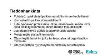 ? Pohjaty?: opiskele ty?paikka mahdollisimman huolellisesti
? Kiinnostaako paikka sinua edelleen?
? Tutki ty?paikan profiili: mit? tekee, miten tekee, miss? toimii,
keit? siell? ty?skentelee, miten menee taloudellisesti
? Lue alaan liittyvi? uutisia ja ajankohtaisia asioita
? Muista my?s sosiaalinen media
? Ota yhteytt? tuttuihin, jotka tuntevat alaa tai organisaation
toimintaa
? Ota viimeist??n nyt yhteytt? mahdollisiin suosittelijoihin
Tiedonhankinta
 