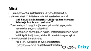 ? Lue omat ty?nhaun dokumentit ja ty?paikkailmoitus
? Mik? on viestisi? Millaisen vaikutelman haluat antaa?
Mit? haluat ainakin kertoa suhteessa hankkimaasi
tietoon ja haettavaan paikkaan?
? Tunnista tapasi reagoida (luonteenpiirteesi) kysymyksiin
Vastaanko lyhyesti vai pitk?sti
Kertominen esimerkkien avulla, kertominen tarinan avulla
Voit k?yd? l?pi joitain yleisimpi? haastattelukysymyksi?
? K?y mieless?si l?pi tilannetta
Jos esim. kyseess? on ryhm?haastattelu
Hy?dynn? aiempia haastattelukokemuksia
Min?
 