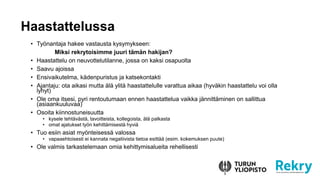 ? Ty?nantaja hakee vastausta kysymykseen:
Miksi rekrytoisimme juuri t?m?n hakijan?
? Haastattelu on neuvottelutilanne, jossa on kaksi osapuolta
? Saavu ajoissa
? Ensivaikutelma, k?denpuristus ja katsekontakti
? Ajantaju: ota aikasi mutta ?l? ylit? haastattelulle varattua aikaa (hyv?kin haastattelu voi olla
lyhyt)
? Ole oma itsesi, pyri rentoutumaan ennen haastattelua vaikka j?nnitt?minen on sallittua
(asiaankuuluvaa)
? Osoita kiinnostuneisuutta
? kysele teht?v?st?, tavoitteista, kollegoista, ?l? palkasta
? omat ajatukset ty?n kehitt?misest? hyvi?
? Tuo esiin asiat my?nteisess? valossa
? vapaaehtoisesti ei kannata negatiivista tietoa esitt?? (esim. kokemuksen puute)
? Ole valmis tarkastelemaan omia kehittymisalueita rehellisesti
Haastattelussa
 