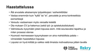 ? ?l? arvostele aikaisempia ty?paikkojasi / esihenkil?it?si
? Vastaa enemm?n kuin kyll? tai ei, perustele ja anna konkreettisia
esimerkkej?
? Varaudu vastaamaan my?s vieraalla kielell?
? Ota mukaan CV ja hakemus (sek? ty?- ja opiskelutodistukset)
? Valmistaudu kysym??n jotain lopussa esim. mit? seuraavaksi tapahtuu ja
miten prosessi etenee
? Huonosti menneeseen kysymykseen on aina mahdollista palata C
viimeist??n haastattelun lopussa
? Lopuksi on hyv? kiitt?? ja vaikka viel? ilmaista motivaationsa jollain tavalla
Haastattelussa
 