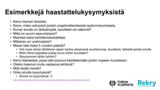 ? Kerro hieman itsest?si.
? Kerro, miten selviydyit jostain ongelmatilanteesta/ ep?onnistumisesta.
? Kumpi sinulle on t?rke?mp??, tavoitteet vai s??nn?t?
? Mik? on suurin saavutuksesi?
? Mainitse kaksi kehitt?miskohdettasi.
? Millainen on unelmaty?si?
? Miss? n?et itsesi 5 vuoden p??st??
? Voit my?s tarkan t?ht?imen sijaan kertoa yleisempi? suuntaviivoja, tavoitteita, t?rkeit? asioita sinulle
? Miten t?m? ty?paikka auttaa sinua siihen suuntaan?
? Sitoutuminen t?h?n ty?h?n?
? Kerro tilanteesta, jossa olet joutunut k?sittelem??n jonkin nopean muutoksen.
? Oletko hakenut muita vastaavia teht?vi??
? Mit? tied?t meist??
? Onko sinulla kysymyksi??
? Sinulla on kysymyksi?. ?
? https://teekkarintyokirja.tek.fi/wp-content/uploads/2018/02/tavallisia_haastattelukysymyksia.pdf
Esimerkkej? haastattelukysymyksist?
 