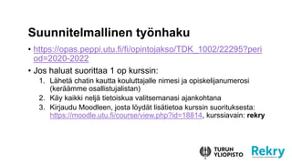 ? https://opas.peppi.utu.fi/fi/opintojakso/TDK_1002/22295?peri
od=2020-2022
? Jos haluat suorittaa 1 op kurssin:
1. L?het? chatin kautta kouluttajalle nimesi ja opiskelijanumerosi
(ker??mme osallistujalistan)
2. K?y kaikki nelj? tietoiskua valitsemanasi ajankohtana
3. Kirjaudu Moodleen, josta l?yd?t lis?tietoa kurssin suorituksesta:
https://moodle.utu.fi/course/view.php?id=18814, kurssiavain: rekry
Suunnitelmallinen ty?nhaku
 
