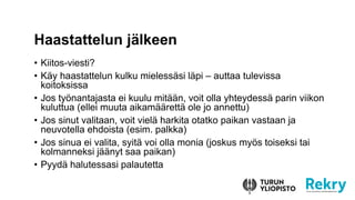 ? Kiitos-viesti?
? K?y haastattelun kulku mieless?si l?pi C auttaa tulevissa
koitoksissa
? Jos ty?nantajasta ei kuulu mit??n, voit olla yhteydess? parin viikon
kuluttua (ellei muuta aikam??rett? ole jo annettu)
? Jos sinut valitaan, voit viel? harkita otatko paikan vastaan ja
neuvotella ehdoista (esim. palkka)
? Jos sinua ei valita, syit? voi olla monia (joskus my?s toiseksi tai
kolmanneksi j??nyt saa paikan)
? Pyyd? halutessasi palautetta
Haastattelun j?lkeen
 