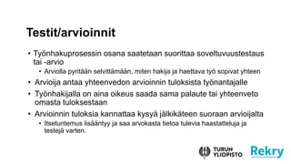 ? Ty?nhakuprosessin osana saatetaan suorittaa soveltuvuustestaus
tai -arvio
? Arviolla pyrit??n selvitt?m??n, miten hakija ja haettava ty? sopivat yhteen
? Arvioija antaa yhteenvedon arvioinnin tuloksista ty?nantajalle
? Ty?nhakijalla on aina oikeus saada sama palaute tai yhteenveto
omasta tuloksestaan
? Arvioinnin tuloksia kannattaa kysy? j?lkik?teen suoraan arvioijalta
? Itsetuntemus lis??ntyy ja saa arvokasta tietoa tulevia haastatteluja ja
testej? varten.
Testit/arvioinnit
 