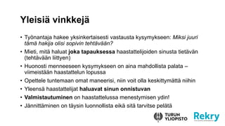 Yleisi? vinkkej?
? Ty?nantaja hakee yksinkertaisesti vastausta kysymykseen: Miksi juuri
t?m? hakija olisi sopivin teht?v??n?
? Mieti, mit? haluat joka tapauksessa haastattelijoiden sinusta tiet?v?n
(teht?v??n liittyen)
? Huonosti menneeseen kysymykseen on aina mahdollista palata C
viimeist??n haastattelun lopussa
? Opettele tuntemaan omat maneerisi, niin voit olla keskittym?tt? niihin
? Yleens? haastattelijat haluavat sinun onnistuvan
? Valmistautuminen on haastattelussa menestymisen ydin!
? J?nnitt?minen on t?ysin luonnollista eik? sit? tarvitse pel?t?
 