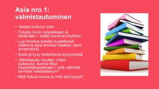 Asia nro 1:
valmistautuminen
? Vastaa kutsuun pian
? Tutustu hyvin ty?paikkaan ja
teht?v??n C kaikki kanavat k?ytt??n
? Lue ilmoitus todella huolellisesti
(tallenna aina ilmoitus itsellesi, esim.
screenshot)
? Soita ja kysy tarkentavia kysymyksi?
? Valmistaudu muuten: miten
pukeudut, kuinka liikut
haastattelupaikkaan / mit? v?lineit?
tarvitset haastatteluun?
? Mit? haluat sanoa ja mit? aiot kysy??
 