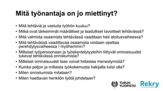 ? Mit? teht?vi? ja vastuita ty?h?n kuuluu?
? Mitk? ovat t?rkeimm?t m??r?lliset ja laadulliset tavoitteet teht?v?ss??
? Mit? valmista osaamista teht?v?ss? vaaditaan heti aloitusvaiheessa?
? Mit? teht?v?ss? vaadittavaa osaamista voidaan opettaa
perehdytysvaiheessa / my?hemmin?
? Millaiset ty?persoonaan ja ty?skentelytyyleihin liittyv?t ominaisuudet
tukevat teht?v?ss? onnistumista?
? Millaiset ominaisuudet taas voivat hidastaa menestymist??
? Kuinka paljon ja millaista ty?kokemusta hakijalla tulisi olla?
? Miten onnistumista mitataan?
? Miten haettavan henkil?n ty?t? johdetaan?
Mit? ty?nantaja on jo miettinyt?
 