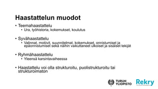 ? Teemahaastattelu
? Ura, ty?historia, kokemukset, koulutus
? Syv?haastattelu
? Valinnat, motiivit, suunnitelmat, kokemukset, onnistumiset ja
ep?onnistumiset sek? n?ihin vaikuttaneet ulkoiset ja sis?iset tekij?t
? Ryhm?haastattelu
? Yleens? karsintavaiheessa
? Haastattelu voi olla strukturoitu, puolistrukturoitu tai
strukturoimaton
Haastattelun muodot
 