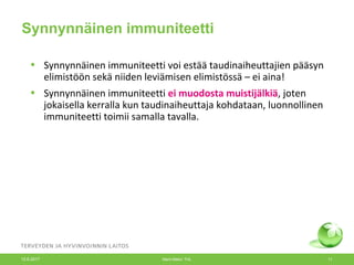 Synnynnäinen immuniteetti
• Synnynnäinen immuniteetti voi estää taudinaiheuttajien pääsyn
elimistöön sekä niiden leviämisen elimistössä – ei aina!
• Synnynnäinen immuniteetti ei muodosta muistijälkiä, joten
jokaisella kerralla kun taudinaiheuttaja kohdataan, luonnollinen
immuniteetti toimii samalla tavalla.
12.6.2017 Merit Melin/ THL 11
 