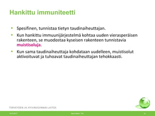 Hankittu immuniteetti
• Spesifinen, tunnistaa tietyn taudinaiheuttajan.
• Kun hankittu immuunijärjestelmä kohtaa uuden vierasperäisen
rakenteen, se muodostaa kyseisen rakenteen tunnistavia
muistisoluja.
• Kun sama taudinaiheuttaja kohdataan uudelleen, muistisolut
aktivoituvat ja tuhoavat taudinaiheuttajan tehokkaasti.
12.6.2017 Merit Melin/ THL 12
 