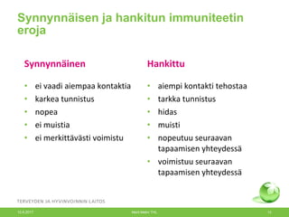 Synnynnäisen ja hankitun immuniteetin
eroja
Synnynnäinen Hankittu
• ei vaadi aiempaa kontaktia
• karkea tunnistus
• nopea
• ei muistia
• ei merkittävästi voimistu
• aiempi kontakti tehostaa
• tarkka tunnistus
• hidas
• muisti
• nopeutuu seuraavan
tapaamisen yhteydessä
• voimistuu seuraavan
tapaamisen yhteydessä
12.6.2017 Merit Melin/ THL 13
 