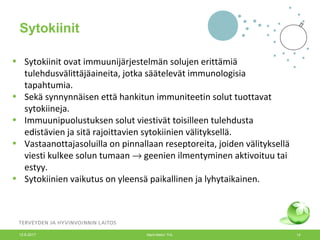 • Sytokiinit ovat immuunijärjestelmän solujen erittämiä
tulehdusvälittäjäaineita, jotka säätelevät immunologisia
tapahtumia.
• Sekä synnynnäisen että hankitun immuniteetin solut tuottavat
sytokiineja.
• Immuunipuolustuksen solut viestivät toisilleen tulehdusta
edistävien ja sitä rajoittavien sytokiinien välityksellä.
• Vastaanottajasoluilla on pinnallaan reseptoreita, joiden välityksellä
viesti kulkee solun tumaan → geenien ilmentyminen aktivoituu tai
estyy.
• Sytokiinien vaikutus on yleensä paikallinen ja lyhytaikainen.
Sytokiinit
12.6.2017 Merit Melin/ THL 14
 