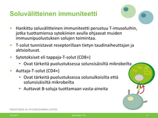 Soluvälitteinen immuniteetti
• Hankittu soluvälitteinen immuniteetti perustuu T-imusoluihin,
jotka tuottamiensa sytokiinien avulla ohjaavat muiden
immuunipuolustuksen solujen toimintaa.
• T-solut tunnistavat reseptorillaan tietyn taudinaiheuttajan ja
aktvioituvat.
• Sytotoksiset eli tappaja-T-solut (CD8+)
• Ovat tärkeitä puolustuksessa solunsisäisiltä mikrobeilta
• Auttaja-T-solut (CD4+)
• Ovat tärkeitä puolustuksessa solunulkoisilta että
solunsisäisiltä mikrobeilta
• Auttavat B-soluja tuottamaan vasta-aineita
12.6.2017 Merit Melin/ THL 17
 