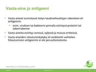 • Vasta-aineet tunnistavat tietyn taudinaiheuttajan rakenteen eli
antigeenin.
• esim. viruksen tai bakteerin pinnalla esiintyvä proteiini tai
sokerirakenne
• Vasta-aineita esiintyy veressä, syljessä ja muissa eritteissä.
• Vasta-aineiden sitoutumiskykyky eli aviditeetti vaihtelee.
Sitoutuminen antigeeniin ei ole peruuttamatonta.
Vasta-aine ja antigeeni
12.6.2017 Merit Melin/ THL 20
 