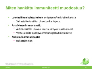 Miten hankittu immuniteetti muodostuu?
• Luonnollinen kohtaaminen antigeenin/ mikrobin kanssa
• Sairastettu tauti tai oireeton kantajuus
• Passiivinen immunisaatio
• Äidiltä sikiölle istukan kautta siirtyvät vasta-aineet
• Vasta-aineita sisältävä immunoglobuliinivalmiste
• Aktiivinen immunisaatio
• Rokottaminen
12.6.2017 Merit Melin/ THL 30
 