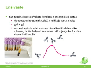 Ensivaste
• Kun taudinaiheuttaja/rokote kohdataan ensimmäistä kertaa
• Muodostuu sitoutumiskyvyltään heikkoja vasta-aineita
• IgM > IgG
• Vasta-ainepitoisuudet nousevat tavallisesti kahden viikon
kuluessa, mutta laskevat seuraavien viikkojen ja kuukausien
aikana lähtötasolle
12.6.2017 Merit Melin/ THL 35
 