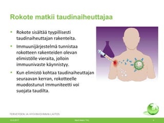Rokote matkii taudinaiheuttajaa
• Rokote sisältää tyypillisesti
taudinaiheuttajan rakenteita.
• Immuunijärjestelmä tunnistaa
rokotteen rakenteiden olevan
elimistölle vieraita, jolloin
immuunivaste käynnistyy.
• Kun elimistö kohtaa taudinaiheuttajan
seuraavan kerran, rokotteelle
muodostunut immuniteetti voi
suojata taudilta.
12.6.2017 Merit Melin/ THL 4
 