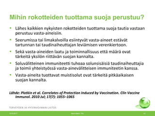 Mihin rokotteiden tuottama suoja perustuu?
• Lähes kaikkien nykyisten rokotteiden tuottama suoja tautia vastaan
perustuu vasta-aineisiin.
• Seerumissa tai limakalvoilla esiintyvät vasta-aineet estävät
tartunnan tai taudinaiheuttajan leviämisen verenkiertoon.
• Sekä vasta-aineiden laatu ja toiminnallisuus että määrä ovat
tärkeitä yksilön riittävän suojan kannalta.
• Soluvälitteinen immuniteetti tuhoaa solunsisäisiä taudinaiheuttajia
ja toimii yhteistyössä vasta-ainevälitteisen immuniteetin kanssa.
• Vasta-aineita tuottavat muistisolut ovat tärkeitä pitkäaikaisen
suojan kannalta.
Lähde: Plotkin et al. Correlates of Protection Induced by Vaccination. Clin Vaccine
Immunol. 2010 Jul; 17(7): 1055–1065
12.6.2017 Merit Melin/ THL 41
 