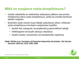 Mikä on suojaava vasta-ainepitoisuus?
• Useille rokotteille on määritetty rokotuksen jälkeen seerumista
mitattavissa oleva vasta-ainepitoisuus, jonka on arvioitu kertovan
yksilön suojasta.
• Kuitenkin myös monet muut tekijät vaikuttavat siihen, millainen
vasta-ainepitoisuus tarvitaan suojaamaan taudilta.
• yksilön ikä, sukupuoli, terveydentila ja perinnölliset tekijät
• infektiopaine eli taudin yleisyys väestössä
• taudin muoto: invasiivinen vai limakalvoille rajoittuva
Lähde: Plotkin et al. Correlates of Protection Induced by Vaccination. Clin Vaccine
Immunol. 2010 Jul; 17(7): 1055–1065
12.6.2017 Merit Melin/ THL 42
 
