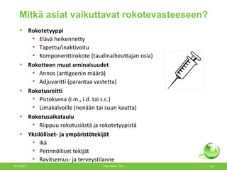 Mitkä asiat vaikuttavat rokotevasteeseen?
19.9.2013 Helena Käyhty 44
• Rokotetyyppi
• Elävä heikennetty
• Tapettu/inaktivoitu
• Komponenttirokote (taudinaiheuttajan osia)
• Rokotteen muut ominaisuudet
• Annos (antigeenin määrä)
• Adjuvantti (parantaa vastetta)
• Rokotusreitti
• Pistoksena (i.m., i.d. tai s.c.)
• Limakalvoille (nenään tai suun kautta)
• Rokotusaikataulu
• Riippuu rokotusiästä ja rokotetyypistä
• Yksilölliset- ja ympäristötekijät
• Ikä
• Perinnölliset tekijät
• Ravitsemus- ja terveystilanne
12.6.2017 Merit Melin/ THL 44
 