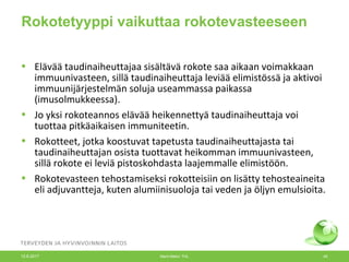 Rokotetyyppi vaikuttaa rokotevasteeseen
• Elävää taudinaiheuttajaa sisältävä rokote saa aikaan voimakkaan
immuunivasteen, sillä taudinaiheuttaja leviää elimistössä ja aktivoi
immuunijärjestelmän soluja useammassa paikassa
(imusolmukkeessa).
• Jo yksi rokoteannos elävää heikennettyä taudinaiheuttaja voi
tuottaa pitkäaikaisen immuniteetin.
• Rokotteet, jotka koostuvat tapetusta taudinaiheuttajasta tai
taudinaiheuttajan osista tuottavat heikomman immuunivasteen,
sillä rokote ei leviä pistoskohdasta laajemmalle elimistöön.
• Rokotevasteen tehostamiseksi rokotteisiin on lisätty tehosteaineita
eli adjuvantteja, kuten alumiinisuoloja tai veden ja öljyn emulsioita.
12.6.2017 Merit Melin/ THL 45
 