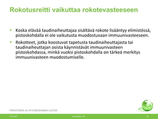 Rokotusreitti vaikuttaa rokotevasteeseen
• Koska elävää taudinaiheuttajaa sisältävä rokote lisääntyy elimistössä,
pistoskohdalla ei ole vaikutusta muodostuvaan immuunivasteeseen.
• Rokotteet, jotka koostuvat tapetusta taudinaiheuttajasta tai
taudinaiheuttajan osista käynnistävät immuunivasteen
pistoskohdassa, minkä vuoksi pistoskohdalla on tärkeä merkitys
immuunivasteen muodostumiselle.
12.6.2017 Merit Melin/ THL 46
 
