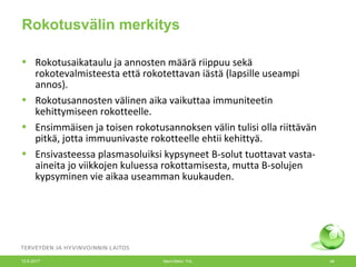 Rokotusvälin merkitys
• Rokotusaikataulu ja annosten määrä riippuu sekä
rokotevalmisteesta että rokotettavan iästä (lapsille useampi
annos).
• Rokotusannosten välinen aika vaikuttaa immuniteetin
kehittymiseen rokotteelle.
• Ensimmäisen ja toisen rokotusannoksen välin tulisi olla riittävän
pitkä, jotta immuunivaste rokotteelle ehtii kehittyä.
• Ensivasteessa plasmasoluiksi kypsyneet B-solut tuottavat vasta-
aineita jo viikkojen kuluessa rokottamisesta, mutta B-solujen
kypsyminen vie aikaa useamman kuukauden.
12.6.2017 Merit Melin/ THL 49
 