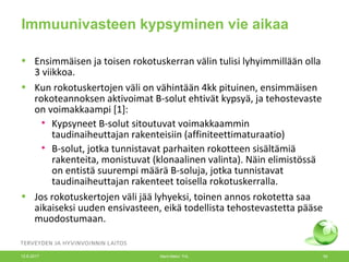 Immuunivasteen kypsyminen vie aikaa
• Ensimmäisen ja toisen rokotuskerran välin tulisi lyhyimmillään olla
3 viikkoa.
• Kun rokotuskertojen väli on vähintään 4kk pituinen, ensimmäisen
rokoteannoksen aktivoimat B-solut ehtivät kypsyä, ja tehostevaste
on voimakkaampi [1]:
• Kypsyneet B-solut sitoutuvat voimakkaammin
taudinaiheuttajan rakenteisiin (affiniteettimaturaatio)
• B-solut, jotka tunnistavat parhaiten rokotteen sisältämiä
rakenteita, monistuvat (klonaalinen valinta). Näin elimistössä
on entistä suurempi määrä B-soluja, jotka tunnistavat
taudinaiheuttajan rakenteet toisella rokotuskerralla.
• Jos rokotuskertojen väli jää lyhyeksi, toinen annos rokotetta saa
aikaiseksi uuden ensivasteen, eikä todellista tehostevastetta pääse
muodostumaan.
12.6.2017 Merit Melin/ THL 50
 