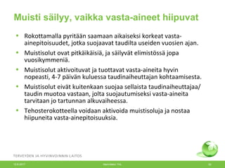 Muisti säilyy, vaikka vasta-aineet hiipuvat
• Rokottamalla pyritään saamaan aikaiseksi korkeat vasta-
ainepitoisuudet, jotka suojaavat taudilta useiden vuosien ajan.
• Muistisolut ovat pitkäikäisiä, ja säilyvät elimistössä jopa
vuosikymmeniä.
• Muistisolut aktivoituvat ja tuottavat vasta-aineita hyvin
nopeasti, 4-7 päivän kuluessa taudinaiheuttajan kohtaamisesta.
• Muistisolut eivät kuitenkaan suojaa sellaista taudinaiheuttajaa/
taudin muotoa vastaan, jolta suojautumiseksi vasta-aineita
tarvitaan jo tartunnan alkuvaiheessa.
• Tehosterokotteella voidaan aktivoida muistisoluja ja nostaa
hiipuneita vasta-ainepitoisuuksia.
12.6.2017 Merit Melin/ THL 52
 