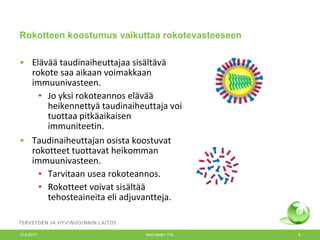 Rokotteen koostumus vaikuttaa rokotevasteeseen
• Elävää taudinaiheuttajaa sisältävä
rokote saa aikaan voimakkaan
immuunivasteen.
• Jo yksi rokoteannos elävää
heikennettyä taudinaiheuttaja voi
tuottaa pitkäaikaisen
immuniteetin.
• Taudinaiheuttajan osista koostuvat
rokotteet tuottavat heikomman
immuunivasteen.
• Tarvitaan usea rokoteannos.
• Rokotteet voivat sisältää
tehosteaineita eli adjuvantteja.
12.6.2017 Merit Melin/ THL 6
 