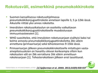 Rokotusväli, esimerkkinä pneumokokkirokote
• Suomen kansallisessa rokotusohjelmassa
pneumokokkikonjugaattirokote annetaan lapsille 3, 5 ja 12kk iässä.
Aikuisille riittää yksi annos rokotetta.
• Imeväisten rokotusaikataulun on osoitettu vaikuttavan
pneumokokkikonjugaattirokotteelle muodostuvaan
immuunivasteeseen [1].
• WHO suosittelee, että imeväisten rokotussarjaan sisältyisi kaksi tai
kolme annosta pneumokokkikonjugaattirokotetta 2kk välein
annettuna (primaarisarja) sekä tehosteannos 9-15kk iässä.
• Primaarisarjan jälkeen pneumokokkirokotteelle mitattujen vasta-
ainepitoisuuksien on havaittu olevan korkeampia silloin kun
rokotusten väli on 2kk verrattuna 1kk välein annettuun
rokotesarjaan [1]. Tehosterokotteen jälkeen erot tasoittuvat.
[1] Spijkerman et al. JAMA. 2013;310(9):930-937
12.6.2017 Merit Melin/ THL 51
 