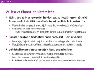 Vallitseva tilanne on sietämätön
 Esim. sosiaali- ja terveydenhoidon sadat tietojärjestelmät eivät
kommunikoi eivätkä muodosta toiminnallista kokonaisuutta
 Tiedonhallinnan pettämisestä johtuvat (hoito)virheet ja viivästymiset
 Ylimääräisen työn kustannukset
– HUS: erikoislääkäreiden työajasta 10%:a kuluu tiimalasin tuijotteluun
 Julkisen sektorin tiedonhallinnan prosessit usein arkaaisia
 Mappeja, kirjeitä, käsin kirjoitettuja lippusia ja lappusia, muistikuvia
 Tietojärjestelmästä huolimatta noudatetaan vanhoja toimintatapoja
 Julkishallinnon tietovarantojen laatu usein heikko
 Käsitteistöt ja sanastot määrittelemättä, metadata puuttuu
 Aineistot kootaan raporteiksi vuosien viipeellä
 Päätökset ja lainsäädäntö perustuvat vuosia vanhentuneeseen tietoon
19.3.2015 TIEKE Tietoyhteiskunnan kehittämiskeskus ry 11
 