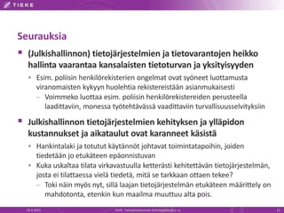 Seurauksia
 (Julkishallinnon) tietojärjestelmien ja tietovarantojen heikko
hallinta vaarantaa kansalaisten tietoturvan ja yksityisyyden
 Esim. poliisin henkilörekisterien ongelmat ovat syöneet luottamusta
viranomaisten kykyyn huolehtia rekistereistään asianmukaisesti
– Voimmeko luottaa esim. poliisin henkilörekistereiden perusteella
laadittaviin, monessa työtehtävässä vaadittaviin turvallisuusselvityksiin
 Julkishallinnon tietojärjestelmien kehityksen ja ylläpidon
kustannukset ja aikataulut ovat karanneet käsistä
 Hankintalaki ja totutut käytännöt johtavat toimintatapoihin, joiden
tiedetään jo etukäteen epäonnistuvan
 Kuka uskaltaa tilata virkavastuulla ketterästi kehitettävän tietojärjestelmän,
josta ei tilattaessa vielä tiedetä, mitä se tarkkaan ottaen tekee?
– Toki näin myös nyt, sillä laajan tietojärjestelmän etukäteen määrittely on
mahdotonta, etenkin kun maailma muuttuu alta pois.
19.3.2015 TIEKE Tietoyhteiskunnan kehittämiskeskus ry 12
 