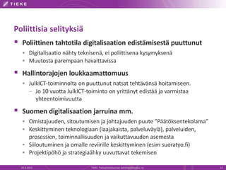 Poliittisia selityksiä
 Poliittinen tahtotila digitalisaation edistämisestä puuttunut
 Digitalisaatio nähty teknisenä, ei poliittisena kysymyksenä
 Muutosta parempaan havaittavissa
 Hallintorajojen loukkaamattomuus
 JulkICT-toiminnolta on puuttunut natsat tehtävänsä hoitamiseen.
– Jo 10 vuotta JulkICT-toiminto on yrittänyt edistää ja varmistaa
yhteentoimivuutta
 Suomen digitalisaation jarruina mm.
 Omistajuuden, sitoutumisen ja johtajuuden puute ”Päätöksentekolama”
 Keskittyminen teknologiaan (laajakaista, palveluväylä), palveluiden,
prosessien, toiminnallisuuden ja vaikuttavuuden asemesta
 Siiloutuminen ja omalle reviirille keskittyminen (esim suoratyo.fi)
 Projektipöhö ja strategiaähky uuvuttavat tekemisen
19.3.2015 TIEKE Tietoyhteiskunnan kehittämiskeskus ry 13
 