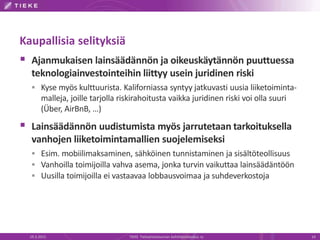 Kaupallisia selityksiä
 Ajanmukaisen lainsäädännön ja oikeuskäytännön puuttuessa
teknologiainvestointeihin liittyy usein juridinen riski
 Kyse myös kulttuurista. Kaliforniassa syntyy jatkuvasti uusia liiketoiminta-
malleja, joille tarjolla riskirahoitusta vaikka juridinen riski voi olla suuri
(Über, AirBnB, …)
 Lainsäädännön uudistumista myös jarrutetaan tarkoituksella
vanhojen liiketoimintamallien suojelemiseksi
 Esim. mobiilimaksaminen, sähköinen tunnistaminen ja sisältöteollisuus
 Vanhoilla toimijoilla vahva asema, jonka turvin vaikuttaa lainsäädäntöön
 Uusilla toimijoilla ei vastaavaa lobbausvoimaa ja suhdeverkostoja
19.3.2015 TIEKE Tietoyhteiskunnan kehittämiskeskus ry 14
 