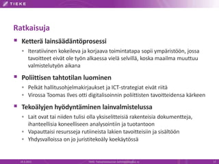 Ratkaisuja
 Ketterä lainsäädäntöprosessi
 Iteratiivinen kokeileva ja korjaava toimintatapa sopii ympäristöön, jossa
tavoitteet eivät ole työn alkaessa vielä selvillä, koska maailma muuttuu
valmistelutyön aikana
 Poliittisen tahtotilan luominen
 Pelkät hallitusohjelmakirjaukset ja ICT-strategiat eivät riitä
 Virossa Toomas Ilves otti digitalisoinnin poliittisten tavoitteidensa kärkeen
 Tekoälyjen hyödyntäminen lainvalmistelussa
 Lait ovat tai niiden tulisi olla yksiselitteisiä rakenteisia dokumentteja,
ihanteellisia koneelliseen analysointiin ja tuotantoon
 Vapauttaisi resursseja rutiineista lakien tavoitteisiin ja sisältöön
 Yhdysvalloissa on jo juristitekoäly koekäytössä
19.3.2015 TIEKE Tietoyhteiskunnan kehittämiskeskus ry 17
 