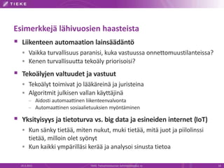 Esimerkkejä lähivuosien haasteista
 Liikenteen automaation lainsäädäntö
 Vaikka turvallisuus paranisi, kuka vastuussa onnettomuustilanteissa?
 Kenen turvallisuutta tekoäly priorisoisi?
 Tekoälyjen valtuudet ja vastuut
 Tekoälyt toimivat jo lääkäreinä ja juristeina
 Algoritmit julkisen vallan käyttäjinä
– Aidosti automaattinen liikenteenvalvonta
– Automaattinen sosiaalietuuksien myöntäminen
 Yksityisyys ja tietoturva vs. big data ja esineiden internet (IoT)
 Kun sänky tietää, miten nukut, muki tietää, mitä juot ja piilolinssi
tietää, milloin olet syönyt
 Kun kaikki ympärilläsi kerää ja analysoi sinusta tietoa
19.3.2015 TIEKE Tietoyhteiskunnan kehittämiskeskus ry 18
 