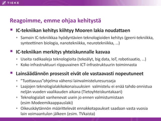 Reagoimme, emme ohjaa kehitystä
 IC-tekniikan kehitys kiihtyy Mooren lakia noudattaen
 Samoin IC-tekniikkaa hyödyntävien teknologioiden kehitys (geeni-tekniikka,
synteettinen biologia, nanotekniikka, neurotekniikka, …)
 IC-tekniikan merkitys yhteiskunnalle kasvaa
 Useita radikaaleja teknologioita (tekoälyt, big data, IoT, robotisaatio, …)
 Koko infrastruktuuri riippuvainen ICT-infrastruktuurin toiminnasta
 Lainsäädännön prosessit eivät ole vastaavasti nopeutuneet
 ”Tuottavuus”ohjelma vähensi lainvalmisteluresursseja
 Laajojen teknologialakikokonaisuuksien valmistelu ei enää tahdo onnistua
neljän vuoden vaalikauden aikana (Tietoyhteiskuntakaari)
 Teknologialait vanhenevat usein jo ennen valmistumistaan
(esim Modeemikaappauslaki)
 Oikeuskäytännön määrittelevät ennakkotapaukset saadaan vasta vuosia
lain voimaantulon jälkeen (esim. TVkaista)
 