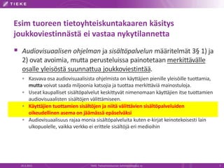 Esim tuoreen tietoyhteiskuntakaaren käsitys
joukkoviestinnästä ei vastaa nykytilannetta
 Audiovisuaalisen ohjelman ja sisältöpalvelun määritelmät 3§ 1) ja
2) ovat avoimia, mutta perusteluissa painotetaan merkittävälle
osalle yleisöstä suunnattua joukkoviestintää.
 Kasvava osa audiovisuaalisista ohjelmista on käyttäjien pienille yleisöille tuottamia,
mutta voivat saada miljoonia katsojia ja tuottaa merkittäviä mainostuloja.
 Useat kaupalliset sisältöpalvelut keskittyvät nimenomaan käyttäjien itse tuottamien
audiovisuaalisten sisältöjen välittämiseen.
 Käyttäjien tuottamien sisältöjen ja niitä välittävien sisältöpalveluiden
oikeudellinen asema on jäämässä epäselväksi
 Audiovisuaalisuus rajaa monia sisältöpalveluita kuten e-kirjat keinotekoisesti lain
ulkopuolelle, vaikka verkko ei erittele sisältöjä eri medioihin
19.3.2015 TIEKE Tietoyhteiskunnan kehittämiskeskus ry 7
 
