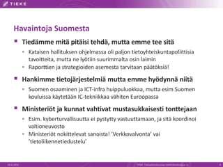 Havaintoja Suomesta
 Tiedämme mitä pitäisi tehdä, mutta emme tee sitä
 Kataisen hallituksen ohjelmassa oli paljon tietoyhteiskuntapoliittisia
tavoitteita, mutta ne lyötiin suurimmalta osin laimin
 Raporttien ja strategioiden asemesta tarvitaan päätöksiä!
 Hankimme tietojärjestelmiä mutta emme hyödynnä niitä
 Suomen osaaminen ja ICT-infra huippuluokkaa, mutta esim Suomen
kouluissa käytetään IC-tekniikkaa vähiten Euroopassa
 Ministeriöt ja kunnat vahtivat mustasukkaisesti tonttejaan
 Esim. kyberturvallisuutta ei pystytty vastuuttamaan, ja sitä koordinoi
valtioneuvosto
 Ministeriöt nokittelevat sanoista! ’Verkkovalvonta’ vai
’tietoliikennetiedustelu’
19.3.2015 TIEKE Tietoyhteiskunnan kehittämiskeskus ry 9
 