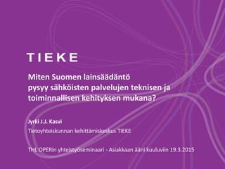 Miten Suomen lainsäädäntö
pysyy sähköisten palvelujen teknisen ja
toiminnallisen kehityksen mukana?
Jyrki J.J. Kasvi
Tietoyhteiskunnan kehittämiskeskus TIEKE
THL OPERin yhteistyöseminaari - Asiakkaan ääni kuuluviin 19.3.2015
 