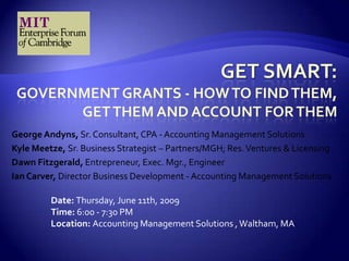 Get Smart: Government Grants - How to find them, Get them and Account for them George Andyns, Sr. Consultant, CPA - Accounting Management Solutions  Kyle Meetze, Sr. Business Strategist – Partners/MGH; Res. Ventures & Licensing Dawn Fitzgerald, Entrepreneur, Exec. Mgr., Engineer Ian Carver, Director Business Development - Accounting Management Solutions  Date: Thursday, June 11th, 2009Time: 6:00 - 7:30 PM Location: Accounting Management Solutions , Waltham, MA 
