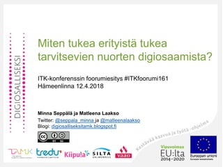 Miten tukea erityistä tukea
tarvitsevien nuorten digiosaamista?
ITK-konferenssin foorumiesitys #ITKfoorumi161
Hämeenlinna 12.4.2018
Minna Seppälä ja Matleena Laakso
Twitter: @seppala_minna ja @matleenalaakso
Blogi: digiosalliseksitamk.blogspot.fi
 